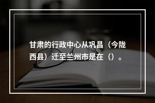 甘肃的行政中心从巩昌（今陇西县）迁至兰州市是在（）。