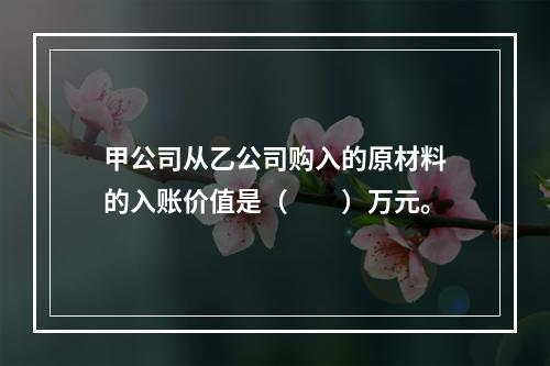 甲公司从乙公司购入的原材料的入账价值是（　　）万元。