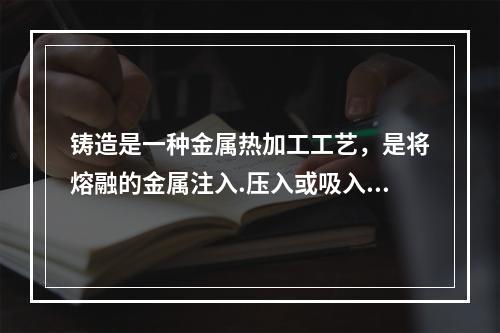 铸造是一种金属热加工工艺，是将熔融的金属注入.压入或吸入铸模