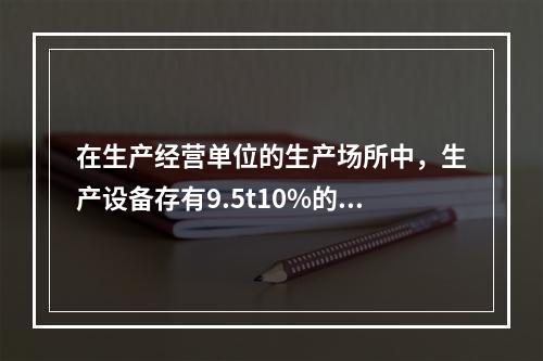 在生产经营单位的生产场所中，生产设备存有9.5t10%的甲醒