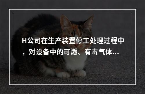 H公司在生产装置停工处理过程中，对设备中的可燃、有毒气体进行