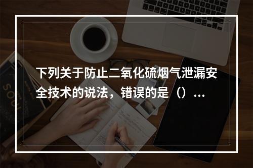 下列关于防止二氧化硫烟气泄漏安全技术的说法，错误的是（）。