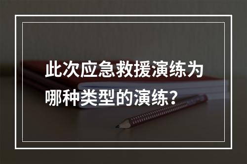 此次应急救援演练为哪种类型的演练？