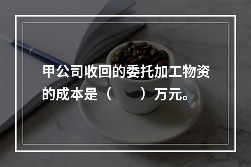 甲公司收回的委托加工物资的成本是（　　）万元。