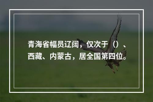 青海省幅员辽阔，仅次于（）、西藏、内蒙古，居全国第四位。