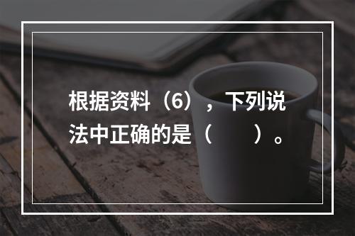 根据资料（6），下列说法中正确的是（　　）。