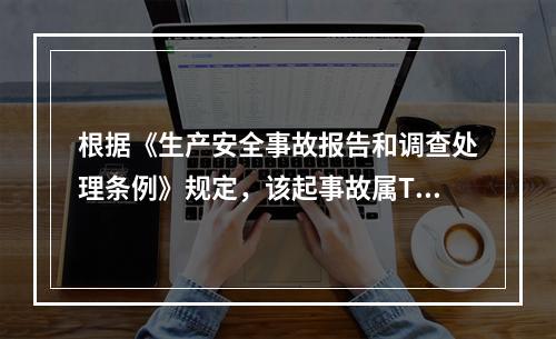 根据《生产安全事故报告和调查处理条例》规定，该起事故属T什么