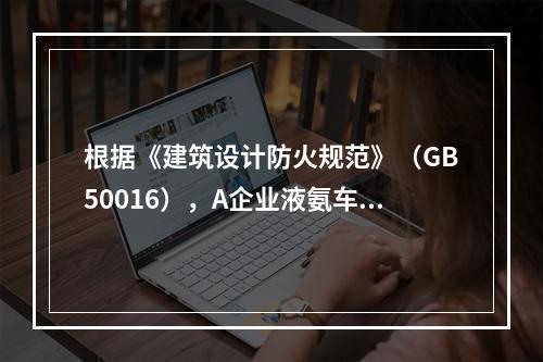 根据《建筑设计防火规范》（GB50016），A企业液氨车间的