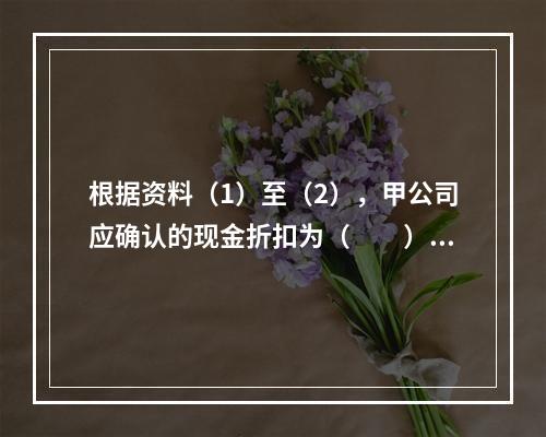 根据资料（1）至（2），甲公司应确认的现金折扣为（　　）元。