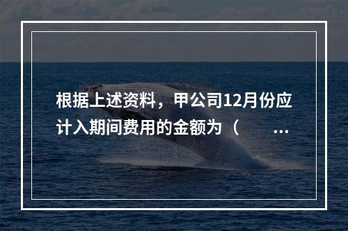 根据上述资料，甲公司12月份应计入期间费用的金额为（　　）元