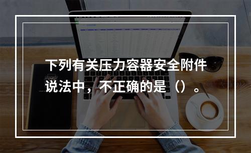 下列有关压力容器安全附件说法中，不正确的是（）。