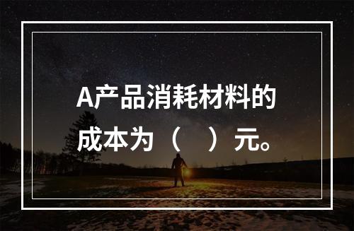 A产品消耗材料的成本为（　）元。