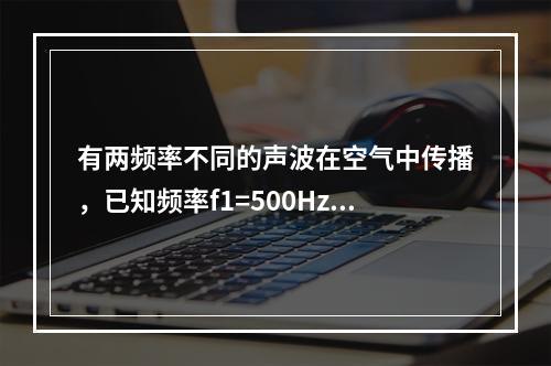 有两频率不同的声波在空气中传播，已知频率f1=500Hz的