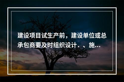 建设项目试生产前，建设单位或总承包商要及时组织设计．、施工、