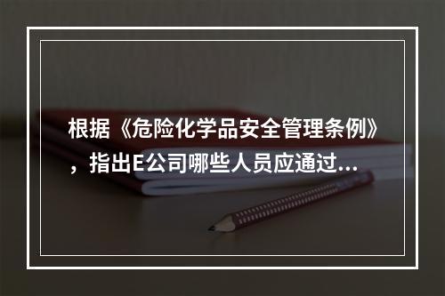 根据《危险化学品安全管理条例》，指出E公司哪些人员应通过有关