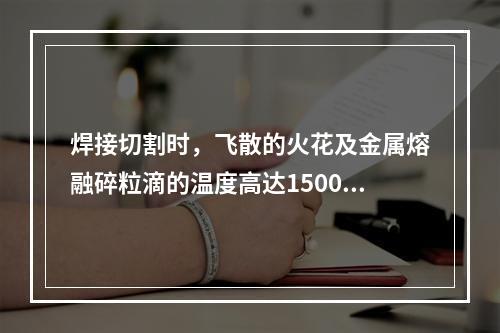 焊接切割时，飞散的火花及金属熔融碎粒滴的温度高达1500℃~