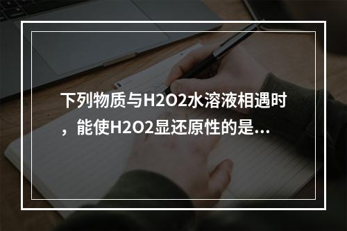 下列物质与H2O2水溶液相遇时，能使H2O2显还原性的是（