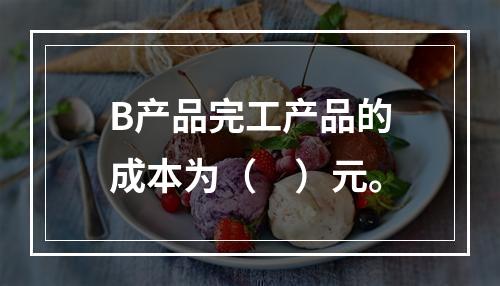 B产品完工产品的成本为（　）元。