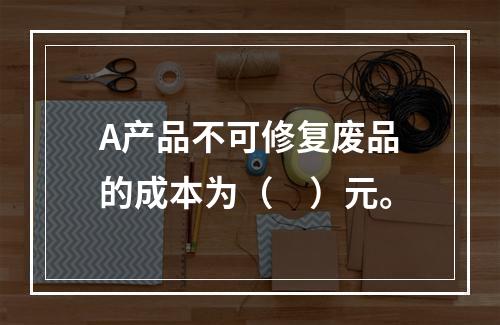 A产品不可修复废品的成本为（　）元。