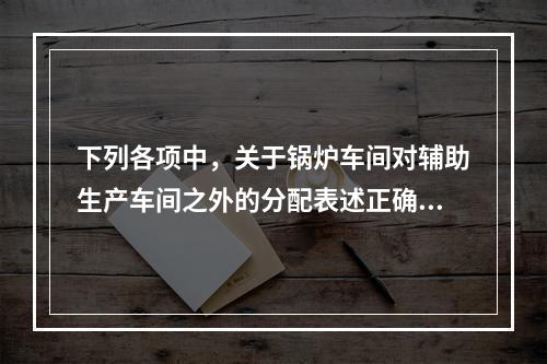 下列各项中，关于锅炉车间对辅助生产车间之外的分配表述正确的是