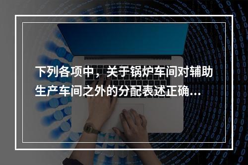 下列各项中，关于锅炉车间对辅助生产车间之外的分配表述正确的是