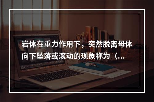 岩体在重力作用下，突然脱离母体向下坠落或滚动的现象称为（　