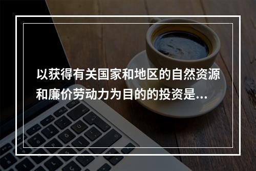 以获得有关国家和地区的自然资源和廉价劳动力为目的的投资是（　