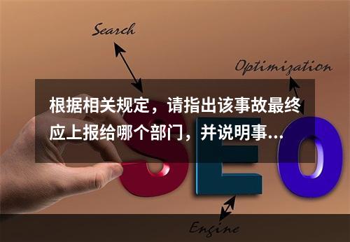 根据相关规定，请指出该事故最终应上报给哪个部门，并说明事故调