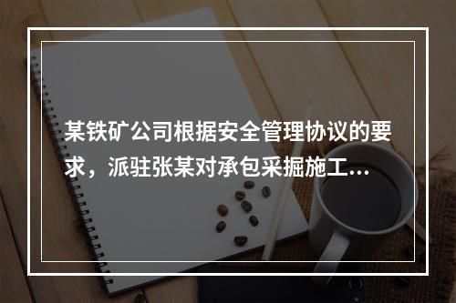 某铁矿公司根据安全管理协议的要求，派驻张某对承包采掘施工的公