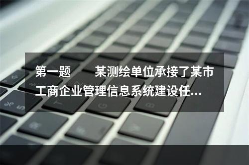 第一题　　某测绘单位承接了某市工商企业管理信息系统建设任务