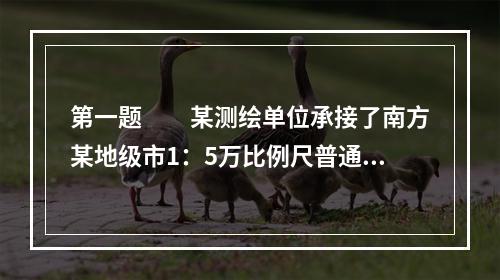 第一题　　某测绘单位承接了南方某地级市1：5万比例尺普通地