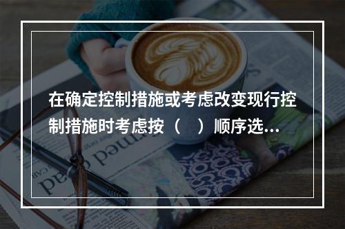 在确定控制措施或考虑改变现行控制措施时考虑按（　）顺序选择风