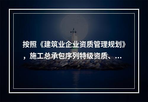 按照《建筑业企业资质管理规划》，施工总承包序列特级资质、一级