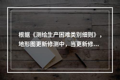 根据《测绘生产困难类别细则》，地形图更新修测中，当更新修测工