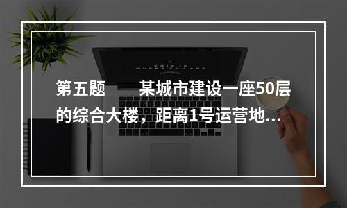 第五题　　某城市建设一座50层的综合大楼，距离1号运营地铁