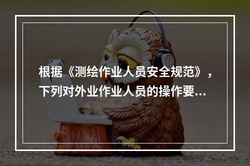 根据《测绘作业人员安全规范》，下列对外业作业人员的操作要求