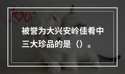 被誉为大兴安岭佳肴中三大珍品的是（）。