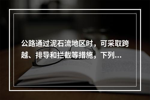 公路通过泥石流地区时，可采取跨越、排导和拦截等措施，下列选