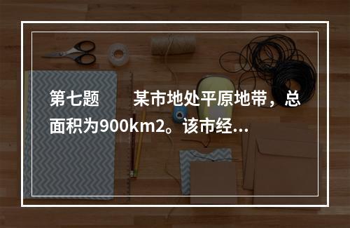 第七题　　某市地处平原地带，总面积为900km2。该市经济