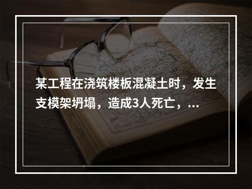 某工程在浇筑楼板混凝土时，发生支模架坍塌，造成3人死亡，6人