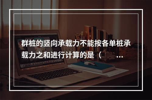 群桩的竖向承载力不能按各单桩承载力之和进行计算的是（　　）