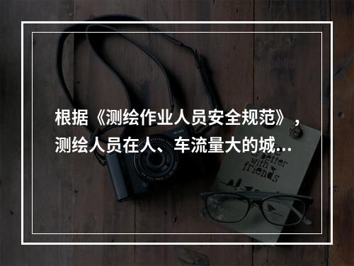 根据《测绘作业人员安全规范》，测绘人员在人、车流量大的城镇