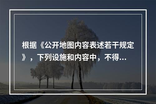 根据《公开地图内容表述若干规定》，下列设施和内容中，不得在公