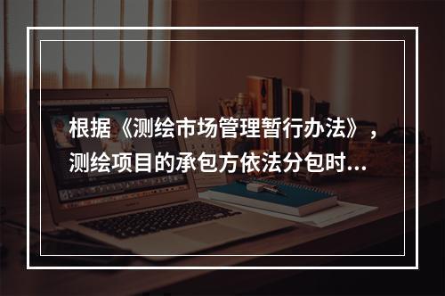 根据《测绘市场管理暂行办法》，测绘项目的承包方依法分包时，