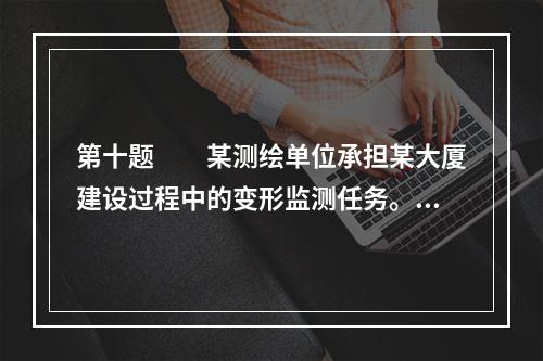 第十题　　某测绘单位承担某大厦建设过程中的变形监测任务。该