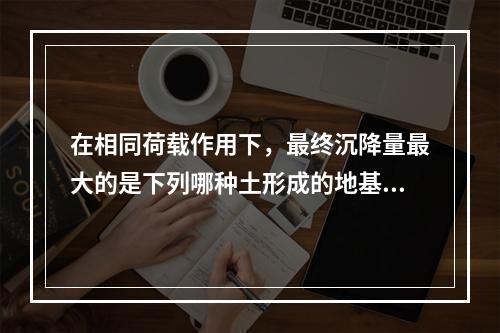 在相同荷载作用下，最终沉降量最大的是下列哪种土形成的地基（