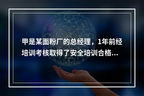 甲是某面粉厂的总经理，1年前经培训考核取得了安全培训合格证。