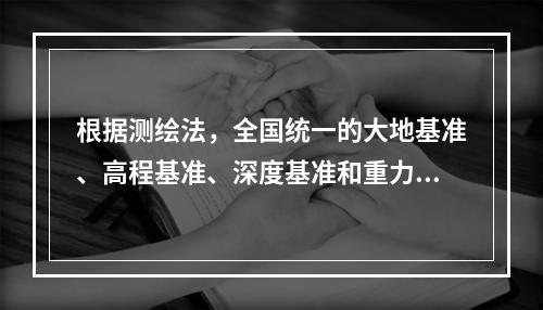 根据测绘法，全国统一的大地基准、高程基准、深度基准和重力基