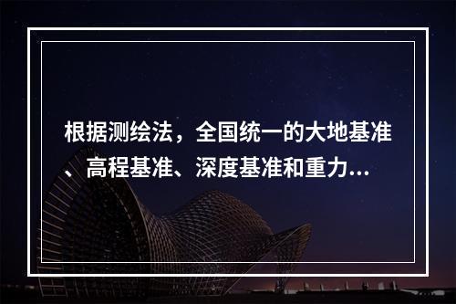 根据测绘法，全国统一的大地基准、高程基准、深度基准和重力基