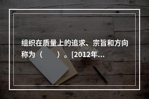 组织在质量上的追求、宗旨和方向称为（　　）。[2012年真